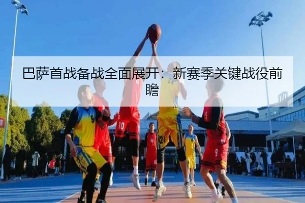 巴萨首战备战全面展开：新赛季关键战役前瞻