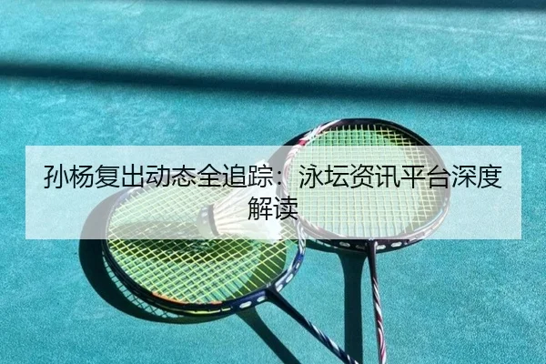 孙杨复出动态全追踪：泳坛资讯平台深度解读
